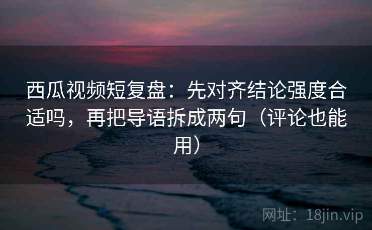西瓜视频短复盘:先对齐结论强度合适吗,再把导语拆成两句(评论也能用) 西瓜视频短复盘:先对齐结论强度合适吗,再把导语拆成两句(评论也能用)
