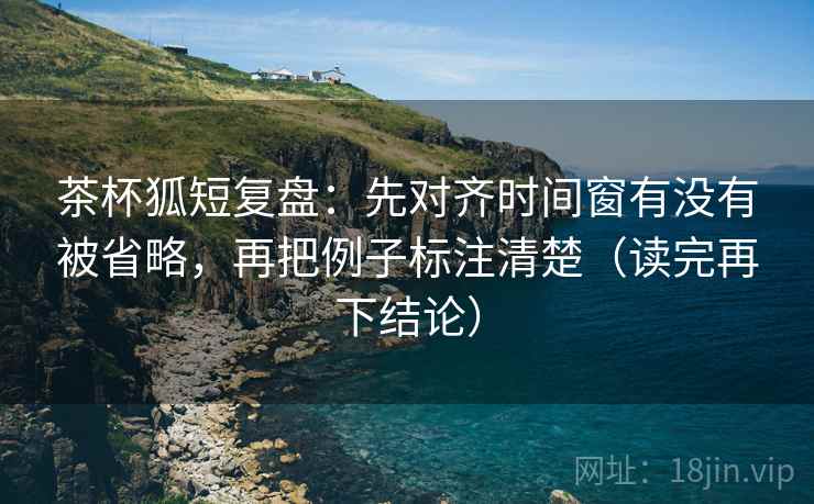 茶杯狐短复盘:先对齐时间窗有没有被省略,再把例子标注清楚(读完再下结论) 茶杯狐短复盘:先对齐时间窗有没有被省略,再把例子标注清楚(读完再下结论)