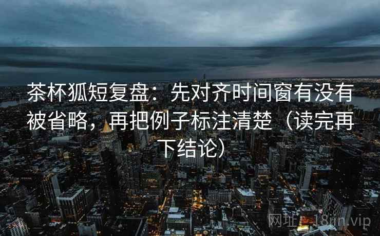 茶杯狐短复盘:先对齐时间窗有没有被省略,再把例子标注清楚(读完再下结论) 茶杯狐短复盘:先对齐时间窗有没有被省略,再把例子标注清楚(读完再下结论)