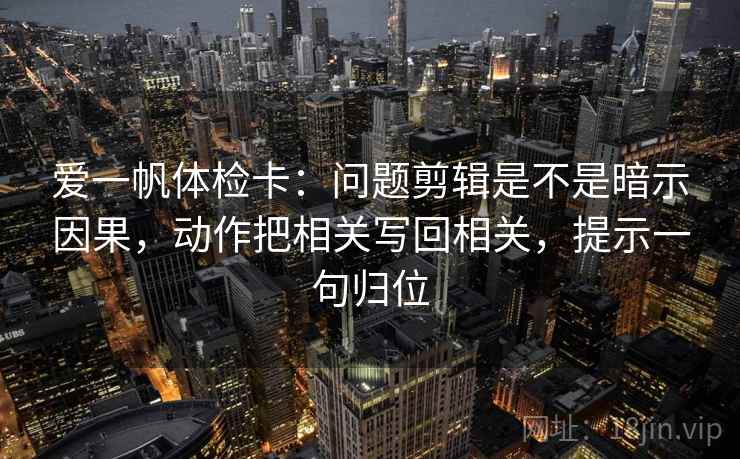 爱一帆体检卡:问题剪辑是不是暗示因果,动作把相关写回相关,提示一句归位 爱一帆体检卡:问题剪辑是不是暗示因果,动作把相关写回相关,提示一句归位