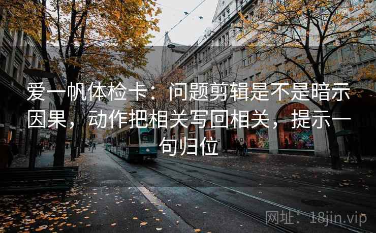 爱一帆体检卡:问题剪辑是不是暗示因果,动作把相关写回相关,提示一句归位 爱一帆体检卡:问题剪辑是不是暗示因果,动作把相关写回相关,提示一句归位