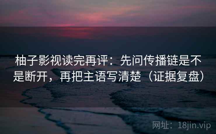 柚子影视读完再评:先问传播链是不是断开,再把主语写清楚(证据复盘) 柚子影视读完再评:先问传播链是不是断开,再把主语写清楚(证据复盘)
