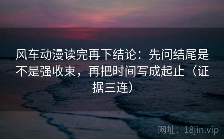风车动漫读完再下结论:先问结尾是不是强收束,再把时间写成起止(证据三连) 风车动漫读完再下结论:先问结尾是不是强收束,再把时间写成起止(证据三连)