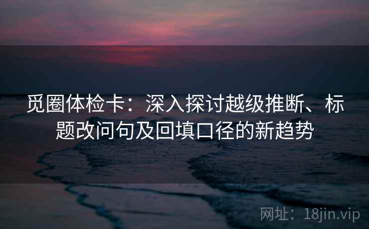 觅圈体检卡:深入探讨越级推断、标题改问句及回填口径的新趋势 觅圈体检卡:深入探讨越级推断、标题改问句及回填口径的新趋势